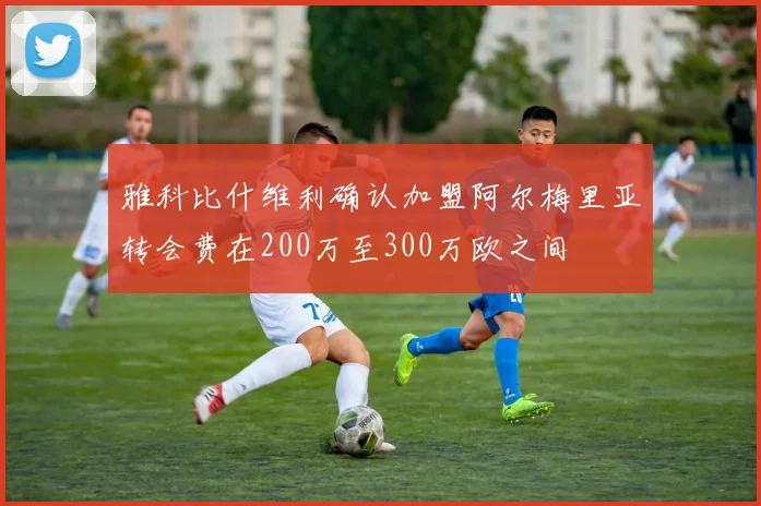 雅科比什维利确认加盟阿尔梅里亚转会费在200万至300万欧之间