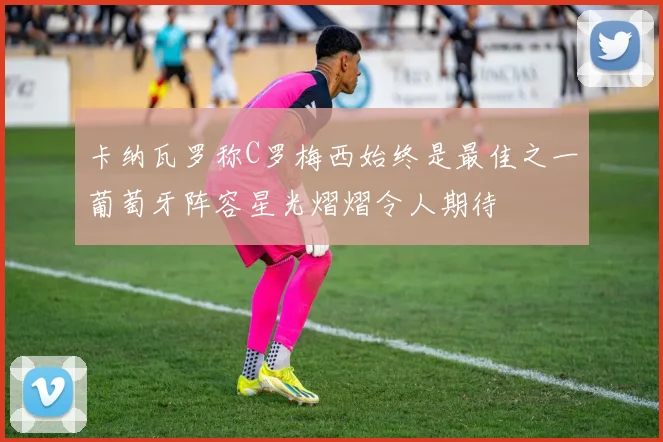 卡纳瓦罗称C罗梅西始终是最佳之一葡萄牙阵容星光熠熠令人期待