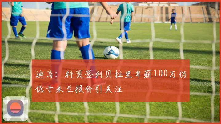 迪马：科莫签利贝拉里年薪100万仍低于米兰报价引关注