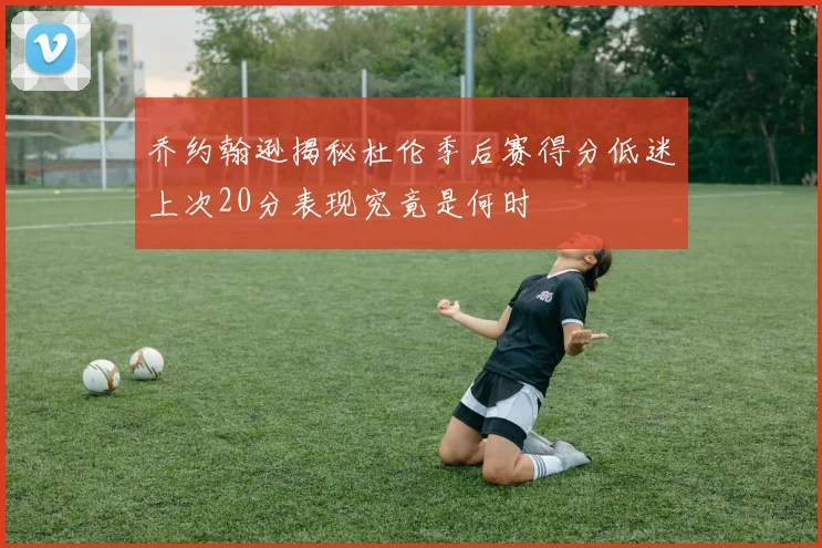 乔约翰逊揭秘杜伦季后赛得分低迷上次20分表现究竟是何时