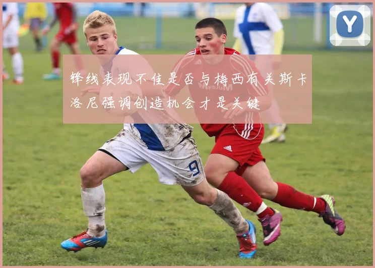 锋线表现不佳是否与梅西有关斯卡洛尼强调创造机会才是关键