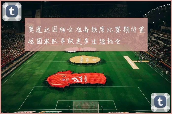 奥蓬达因转会准备缺席比赛期待重返国家队争取更多出场机会