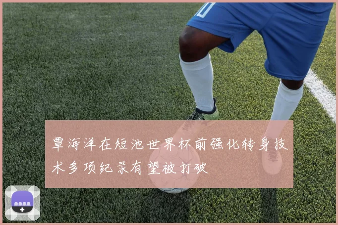 覃海洋在短池世界杯前强化转身技术多项纪录有望被打破
