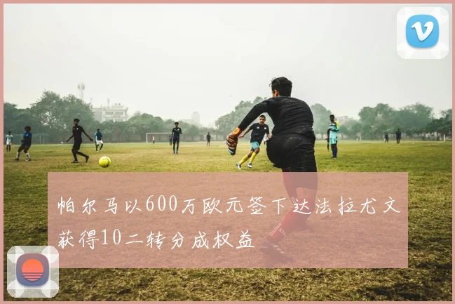 帕尔马以600万欧元签下达法拉尤文获得10二转分成权益