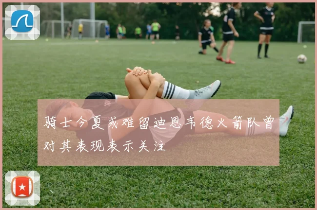 骑士今夏或难留迪恩韦德火箭队曾对其表现表示关注