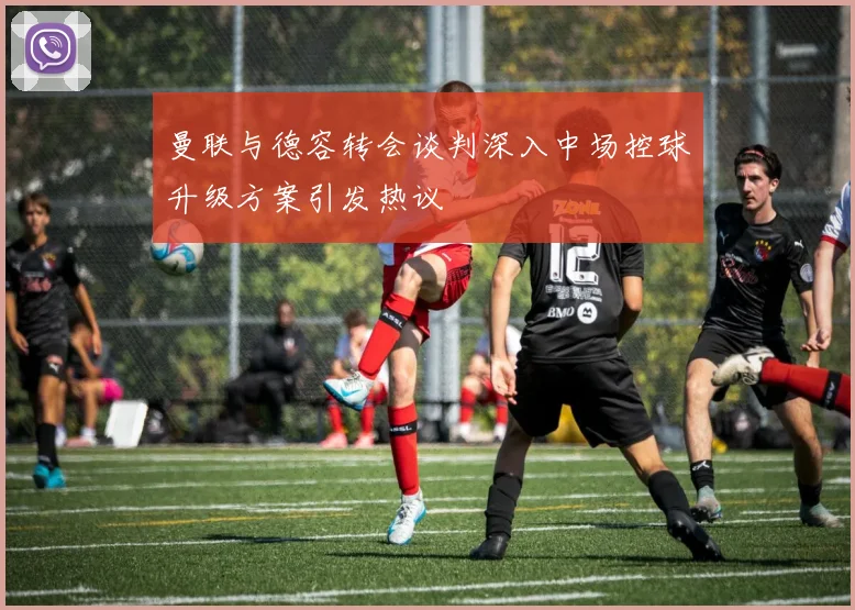 曼联与德容转会谈判深入中场控球升级方案引发热议