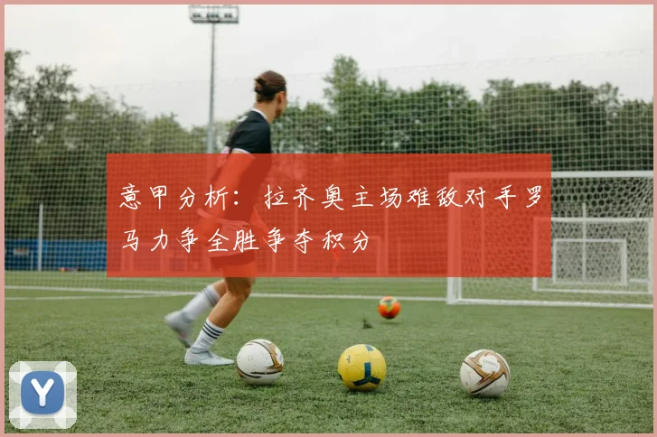 意甲分析：拉齐奥主场难敌对手罗马力争全胜争夺积分