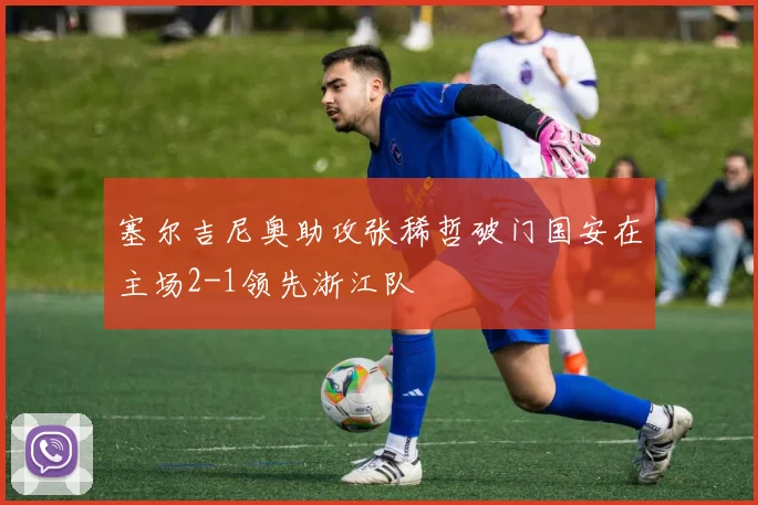 塞尔吉尼奥助攻张稀哲破门国安在主场2-1领先浙江队
