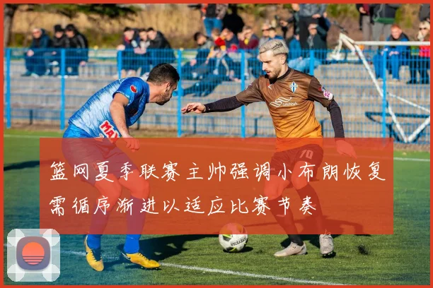 篮网夏季联赛主帅强调小布朗恢复需循序渐进以适应比赛节奏