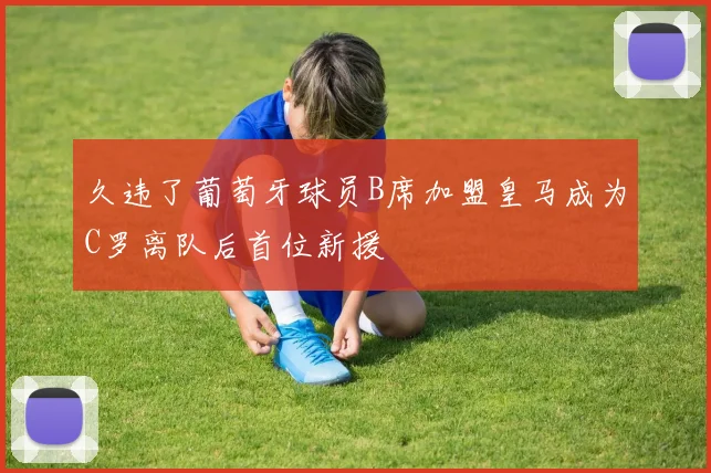 久违了葡萄牙球员B席加盟皇马成为C罗离队后首位新援