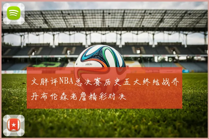 文胖评NBA总决赛历史五大终结战乔丹布伦森老詹精彩对决