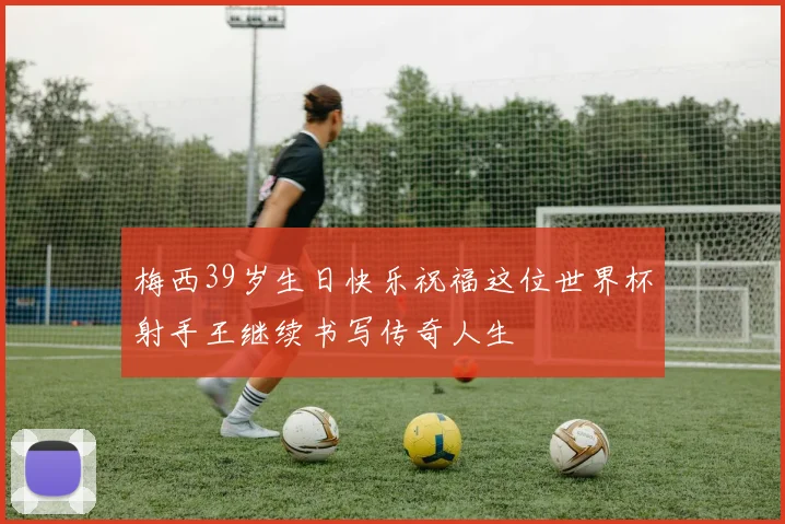 梅西39岁生日快乐祝福这位世界杯射手王继续书写传奇人生