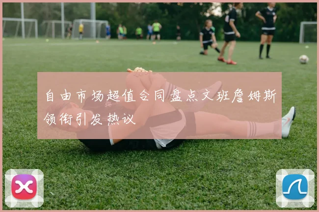 自由市场超值合同盘点文班詹姆斯领衔引发热议